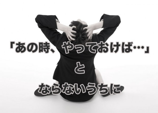 あの時、やっておけば…とならないうちに